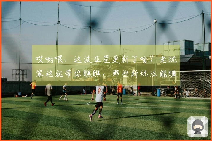 哎哟喂,这波亚星更新了啥?老玩家这就带你瞧瞧,那些新玩法能赚多少!