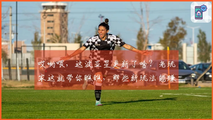 哎哟喂，这波亚星更新了啥？老玩家这就带你瞧瞧，那些新玩法能赚多少！