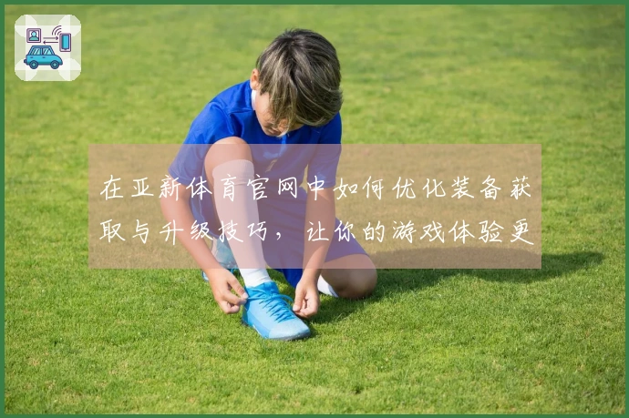在亚新体育官网中如何优化装备获取与升级技巧,让你的游戏体验更上一层楼